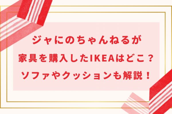 ジャにのちゃんねるが家具を購入したIKEAはどこ?ソファやクッションも解説!