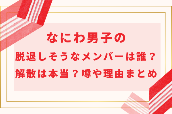 なにわ男子の脱退しそうなメンバーは誰？解散は本当？噂や理由まとめ