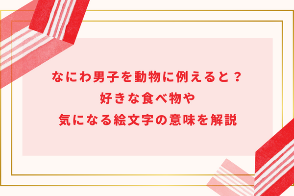 なにわ男子を動物に例えると？好きな食べ物や気になる絵文字の意味を解説