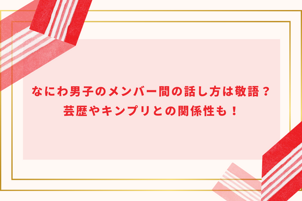 なにわ男子のメンバー間の話し方は敬語？芸歴やキンプリとの関係性も！