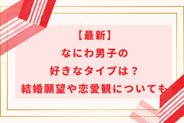 【2024最新】なにわ男子の好きなタイプは？結婚願望や恋愛観についても紹介