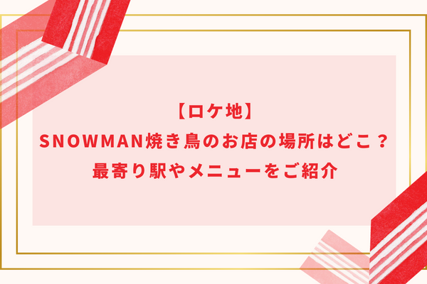 【ロケ地】SnowMan焼き鳥のお店の場所はどこ？最寄り駅やメニューをご紹介