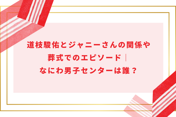 道枝駿佑とジャニーさんの関係や葬式でのエピソード|なにわ男子センターは誰?