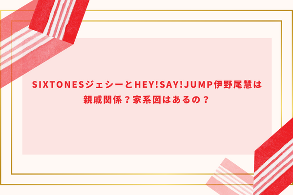 SixTONESジェシーとHey!Say!JUMP伊野尾慧は親戚関係？家系図はあるの？