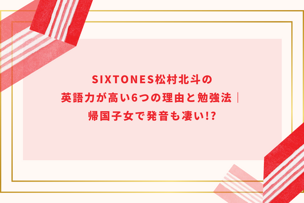 SixTONES松村北斗の英語力が高い6つの理由と勉強法｜帰国子女で発音も凄い!?