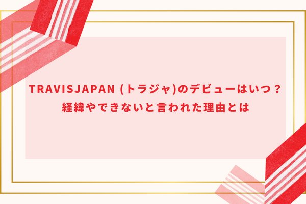 TravisJapan (トラジャ)のデビューはいつ？経緯やできないと言われた理由とは