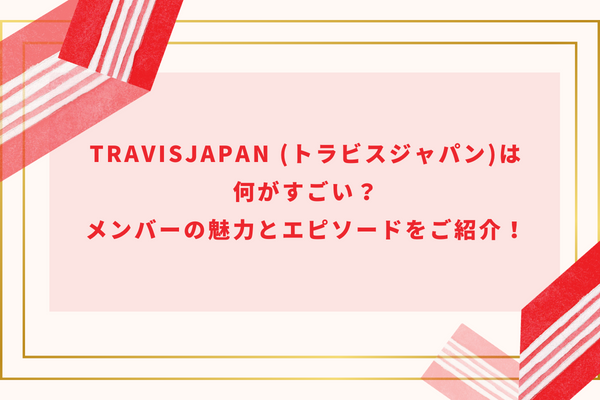 TravisJapan (トラビスジャパン)は何がすごい？メンバーの魅力とエピソードをご紹介！