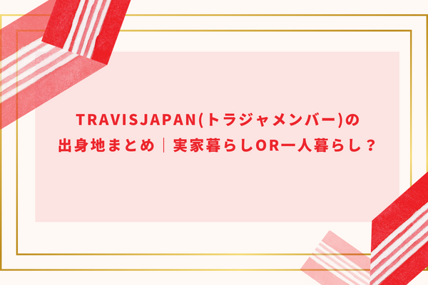 TravisJapan(トラジャメンバー)の出身地まとめ｜現在は実家暮らしor一人暮らし？