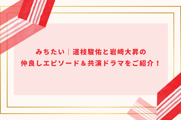 みちたい｜道枝駿佑と岩崎大昇の仲良しエピソード＆共演ドラマをご紹介！