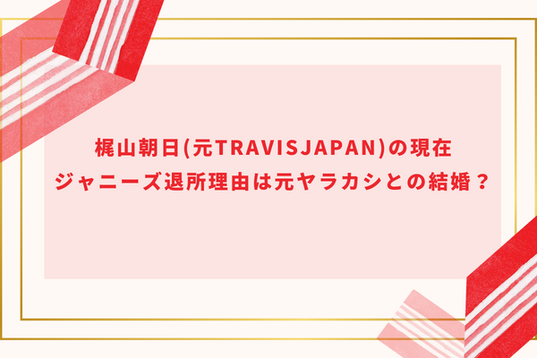 梶山朝日(元TravisJapan)の現在｜ジャニーズ退所理由は元ヤラカシとの結婚？