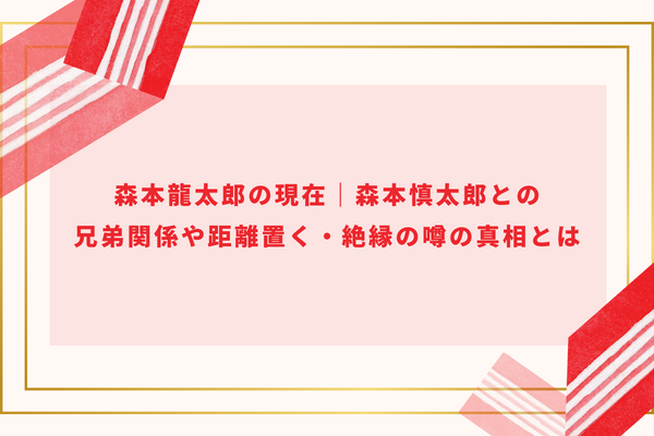 森本龍太郎の現在｜森本慎太郎との兄弟関係や距離置く・絶縁の噂の真相とは