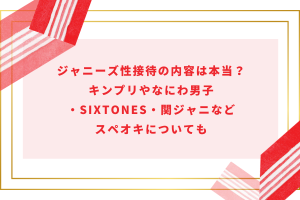 ジャニーズ性接待の内容は本当？キンプリやなにわ男子・SixTONES・関ジャニなどスペオキについても