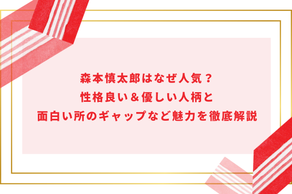 森本慎太郎はなぜ人気？性格良い＆優しい人柄と面白い所のギャップなど魅力を徹底解説　