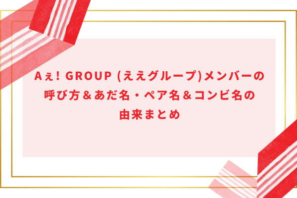 Aぇ! group (ええグループ)メンバーの呼び方＆あだ名・ペア名＆コンビ名の由来まとめ