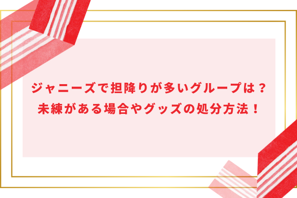 ジャニーズで担降りが多いグループは？未練がある場合やグッズの処分方法！