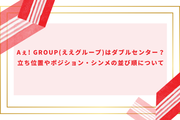 Aぇ! group(ええグループ)はダブルセンター？立ち位置やポジション・シンメの並び順について