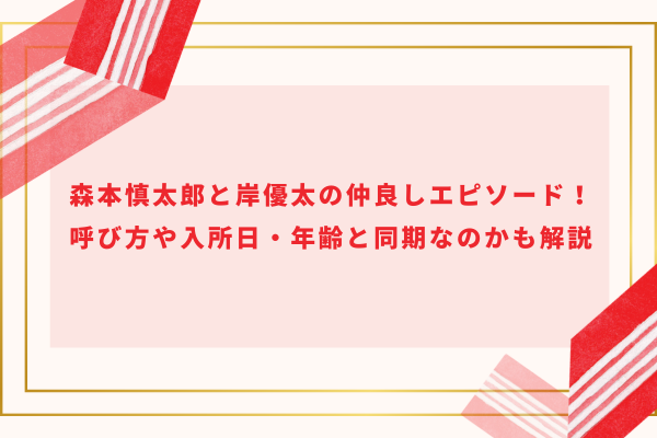 森本慎太郎と岸優太の仲良しエピソード！呼び方や入所日・年齢と同期なのかも解説