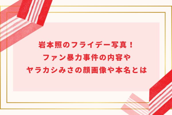 岩本照のフライデー写真！ファン暴力事件の内容やヤラカシみさの顔画像や本名とは