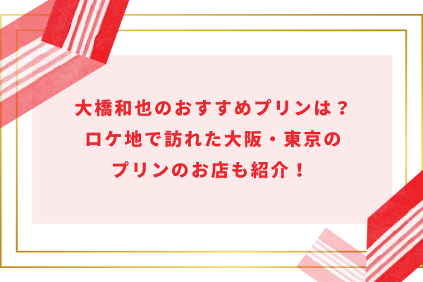 大橋和也のおすすめプリンは？ロケ地で訪れた大阪・東京のプリンのお店も紹介！