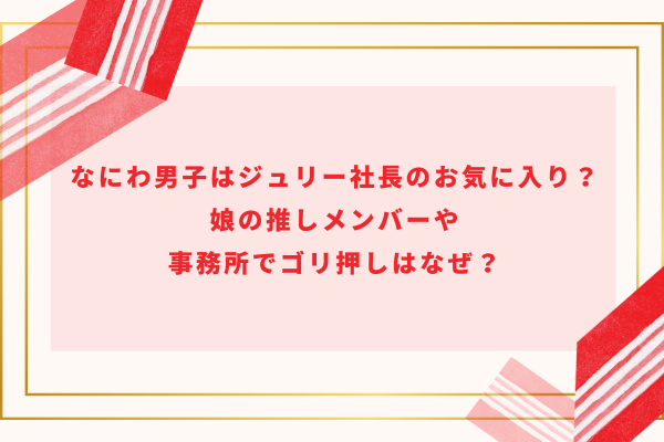 なにわ男子はジュリー社長のお気に入り？娘の推しメンバーや事務所でゴリ押しはなぜ？