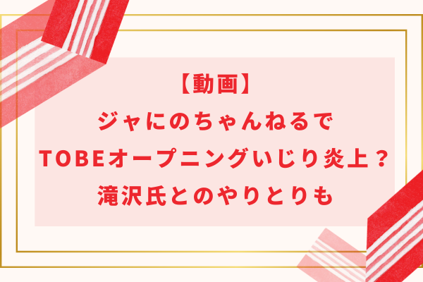 【動画】ジャにのちゃんねるでTOBEオープニングいじり炎上？滝沢氏とのやりとりも