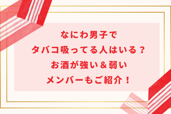 なにわ男子でタバコ吸ってる人はいる？お酒が強い＆弱いメンバーもご紹介！