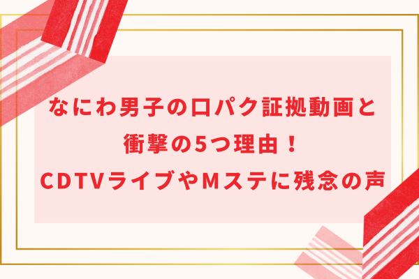 なにわ男子の口パク証拠動画と衝撃の5つ理由!CDTVライブやMステに残念の声