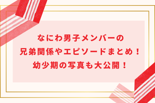なにわ男子メンバーの兄弟関係やエピソードまとめ!幼少期の写真も大公開!