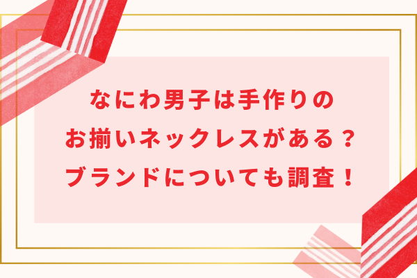 なにわ男子は手作りのお揃いネックレスがある？ブランドについても調査！