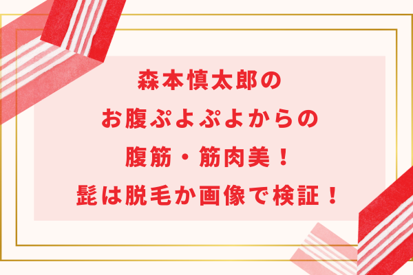 森本慎太郎のお腹ぷよぷよからの腹筋・筋肉美！髭は脱毛か画像で検証！