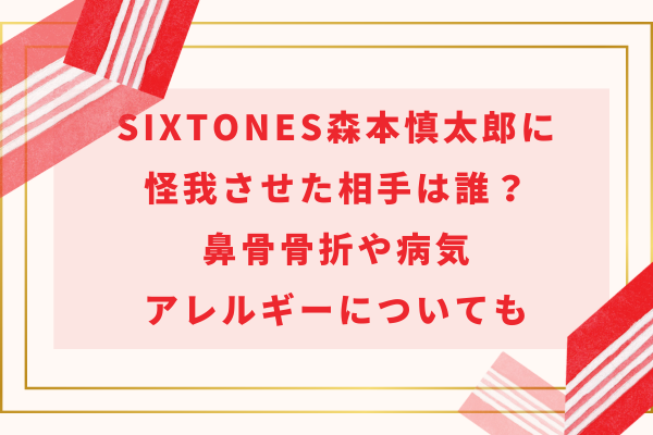 SixTONES森本慎太郎に怪我させた相手は誰？鼻骨骨折や病気・アレルギーについても