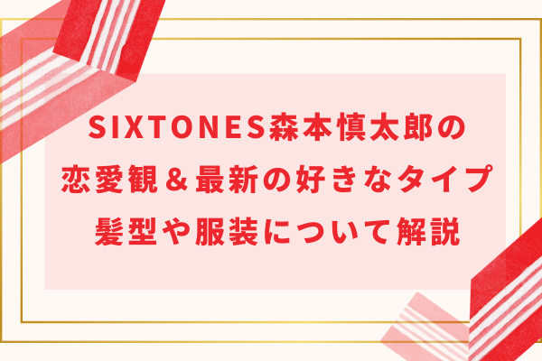 SixTONES森本慎太郎の恋愛観＆最新の好きなタイプ｜髪型や服装について解説