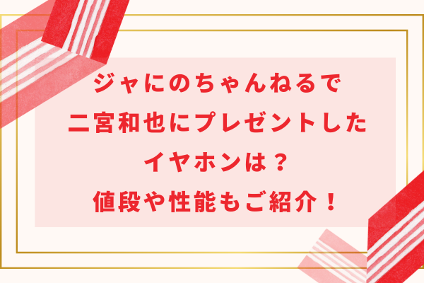 ジャにのちゃんねるで二宮和也にプレゼントしたイヤホンは？値段や性能もご紹介！