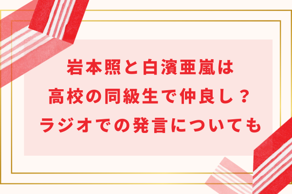 岩本照と白濱亜嵐は高校の同級生で仲良し？ラジオでの発言についても