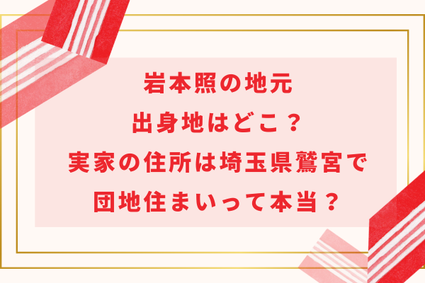 岩本照の地元出身地はどこ？実家の住所は埼玉県鷲宮で団地住まいって本当？