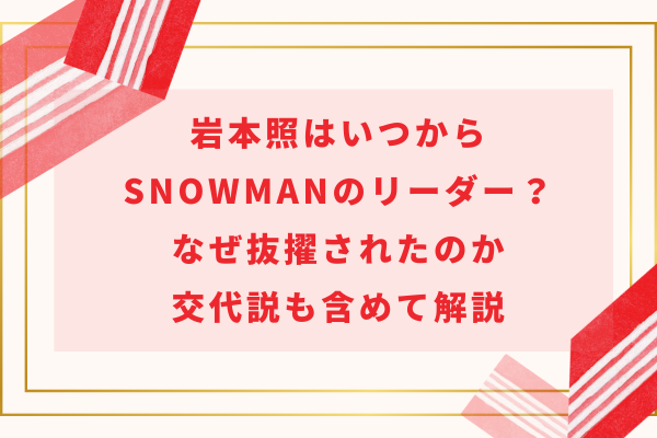 岩本照はいつからSnowManのリーダー？なぜ抜擢されたのか交代説も含めて解説