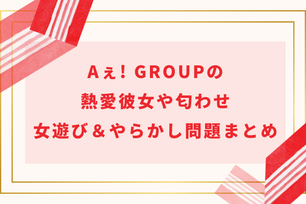 Aぇ! group(ええグループ)の熱愛彼女や匂わせ・女遊び＆やらかし問題まとめ