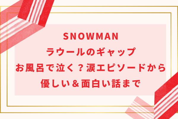 SnowManラウールのギャップ｜お風呂で泣く？涙エピソードから優しい＆面白い話まで