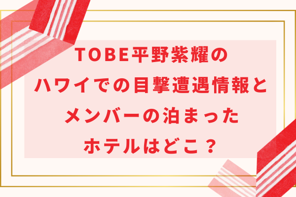 TOBE平野紫耀のハワイでの目撃遭遇情報とメンバーの泊まったホテルはどこ？