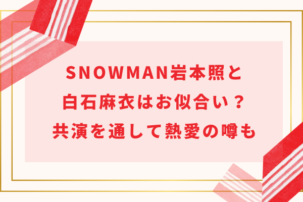 SnowMan岩本照と白石麻衣はお似合い？共演を通して熱愛の噂も