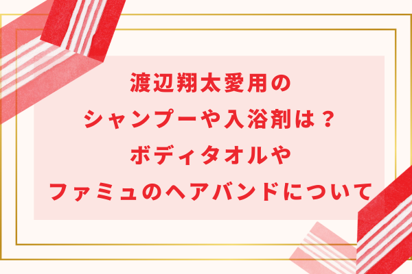 渡辺翔太愛用のシャンプーや入浴剤は？ボディタオルやファミュのヘアバンドについても