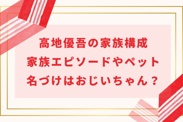 髙地優吾の家族構成｜家族エピソードやペット・名づけはおじいちゃん？