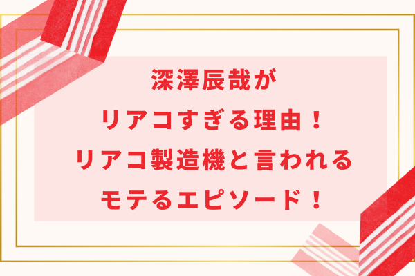 深澤辰哉がリアコすぎる理由！リアコ製造機と言われるモテるエピソード！