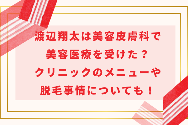 渡辺翔太は美容皮膚科で美容医療を受けた？クリニックのメニューや脱毛事情についても！