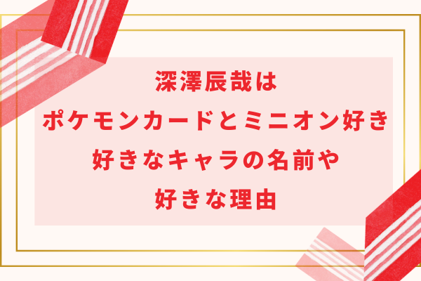 深澤辰哉はポケモンカードとミニオン好き！好きなキャラの名前や好きな理由