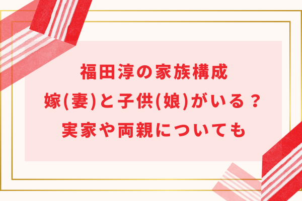 福田淳の家族構成｜結婚して嫁(妻)と子供(娘)がいる？実家や両親についても