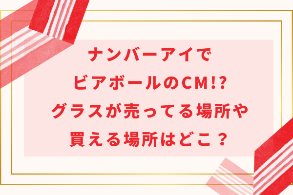 ナンバーアイがビアボールのCM!?グラスが売ってる場所や予約で買える場所はどこ？