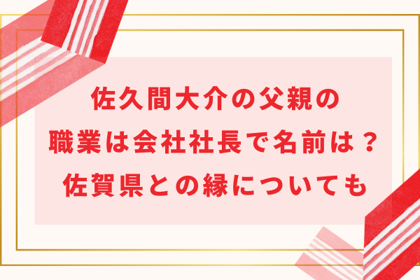 佐久間大介の父親の職業は会社社長で名前は？佐賀県との縁についても