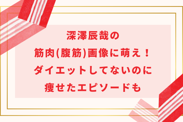 深澤辰哉の筋肉(腹筋)画像に萌え！ダイエットしてないのに痩せたエピソードも