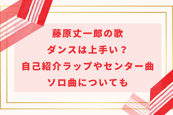 藤原丈一郎の歌・ダンスは上手い？自己紹介ラップやセンター曲・ソロ曲についても